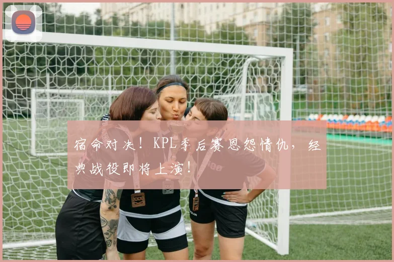 宿命对决！KPL季后赛恩怨情仇，经典战役即将上演！